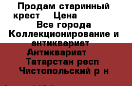 Продам старинный крест  › Цена ­ 20 000 - Все города Коллекционирование и антиквариат » Антиквариат   . Татарстан респ.,Чистопольский р-н